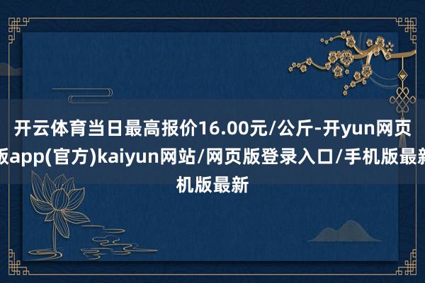 开云体育当日最高报价16.00元/公斤-开yun网页版app(官方)kaiyun网站/网页版登录入口/手机版最新