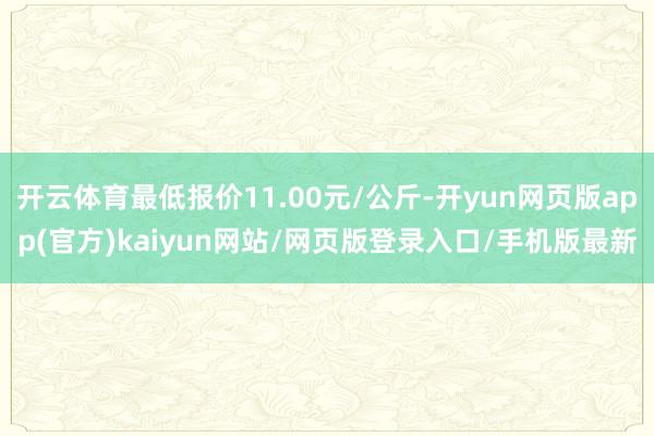 开云体育最低报价11.00元/公斤-开yun网页版app(官方)kaiyun网站/网页版登录入口/手机版最新