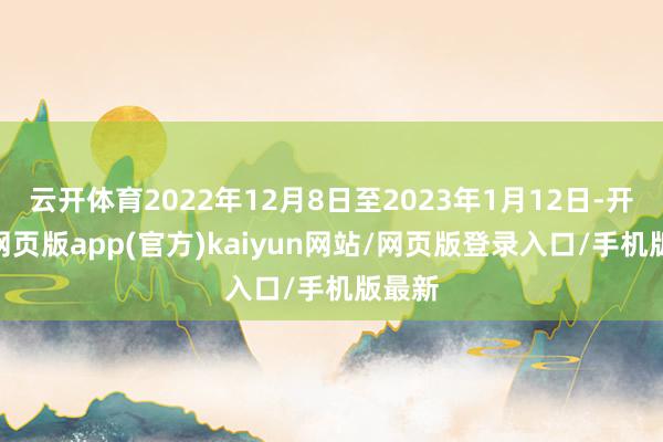 云开体育2022年12月8日至2023年1月12日-开yun网页版app(官方)kaiyun网站/网页版登录入口/手机版最新