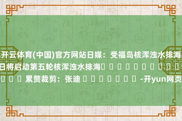 开云体育(中国)官方网站日媒：受福岛核浑浊水排海影响　　日媒：日本东电19日将启动第五轮核浑浊水排海												  								累赘裁剪：张迪 							-开yun网页版app(官方)kaiyun网站/网页版登录入口/手机版最新