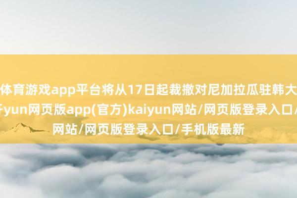 体育游戏app平台将从17日起裁撤对尼加拉瓜驻韩大使的任命-开yun网页版app(官方)kaiyun网站/网页版登录入口/手机版最新