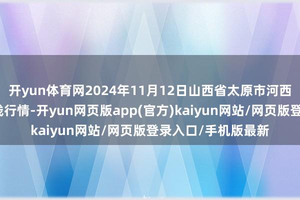 开yun体育网2024年11月12日山西省太原市河西农产物有限公司价钱行情-开yun网页版app(官方)kaiyun网站/网页版登录入口/手机版最新