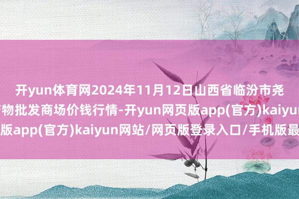 开yun体育网2024年11月12日山西省临汾市尧齐区奶牛场尧丰农副产物批发商场价钱行情-开yun网页版app(官方)kaiyun网站/网页版登录入口/手机版最新