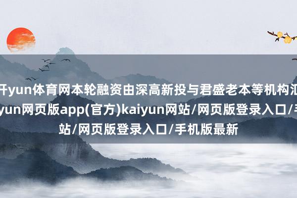 开yun体育网本轮融资由深高新投与君盛老本等机构汇集投资-开yun网页版app(官方)kaiyun网站/网页版登录入口/手机版最新