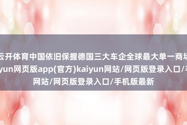 云开体育中国依旧保握德国三大车企全球最大单一商场的地位-开yun网页版app(官方)kaiyun网站/网页版登录入口/手机版最新