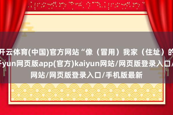 开云体育(中国)官方网站“像（冒用）我家（住址）的阿谁公司-开yun网页版app(官方)kaiyun网站/网页版登录入口/手机版最新