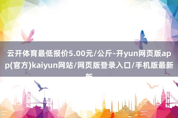 云开体育最低报价5.00元/公斤-开yun网页版app(官方)kaiyun网站/网页版登录入口/手机版最新