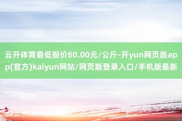 云开体育最低报价80.00元/公斤-开yun网页版app(官方)kaiyun网站/网页版登录入口/手机版最新