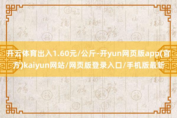 开云体育出入1.60元/公斤-开yun网页版app(官方)kaiyun网站/网页版登录入口/手机版最新