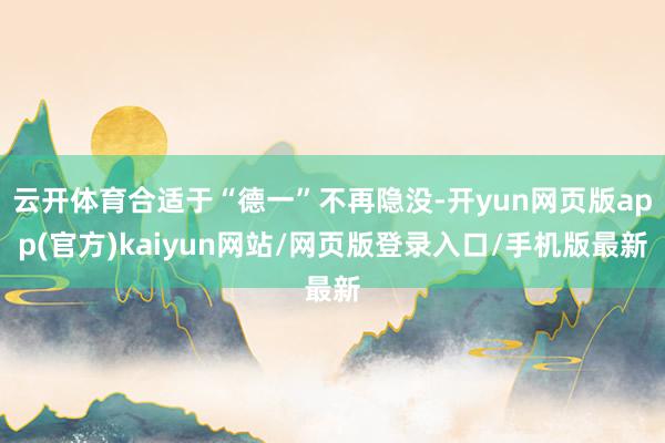 云开体育合适于“德一”不再隐没-开yun网页版app(官方)kaiyun网站/网页版登录入口/手机版最新