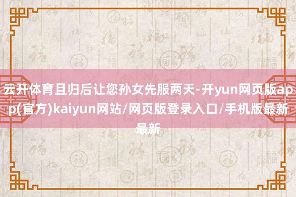 云开体育且归后让您孙女先服两天-开yun网页版app(官方)kaiyun网站/网页版登录入口/手机版最新