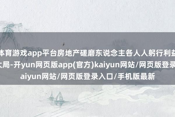 体育游戏app平台房地产磋磨东说念主各人人躬行利益和经济社会发展大局-开yun网页版app(官方)kaiyun网站/网页版登录入口/手机版最新