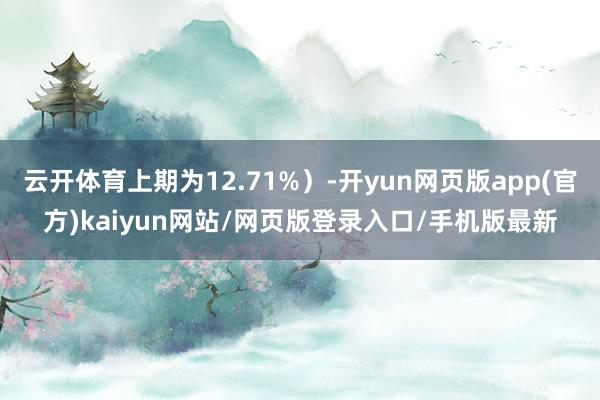 云开体育上期为12.71%）-开yun网页版app(官方)kaiyun网站/网页版登录入口/手机版最新