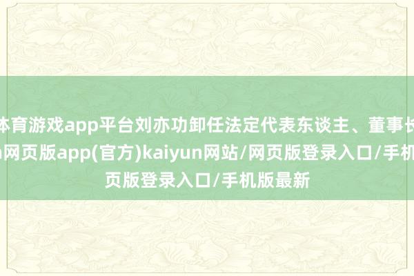 体育游戏app平台刘亦功卸任法定代表东谈主、董事长-开yun网页版app(官方)kaiyun网站/网页版登录入口/手机版最新