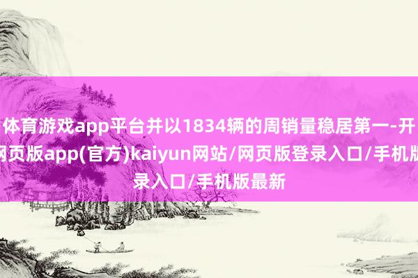 体育游戏app平台并以1834辆的周销量稳居第一-开yun网页版app(官方)kaiyun网站/网页版登录入口/手机版最新