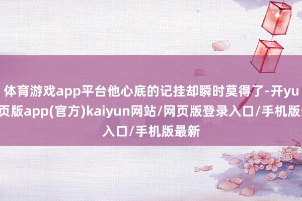 体育游戏app平台他心底的记挂却瞬时莫得了-开yun网页版app(官方)kaiyun网站/网页版登录入口/手机版最新