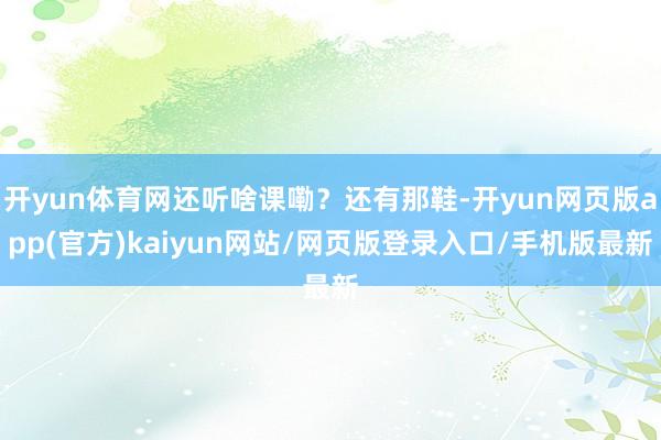 开yun体育网还听啥课嘞？还有那鞋-开yun网页版app(官方)kaiyun网站/网页版登录入口/手机版最新