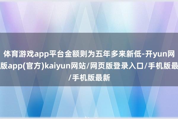 体育游戏app平台金额则为五年多来新低-开yun网页版app(官方)kaiyun网站/网页版登录入口/手机版最新