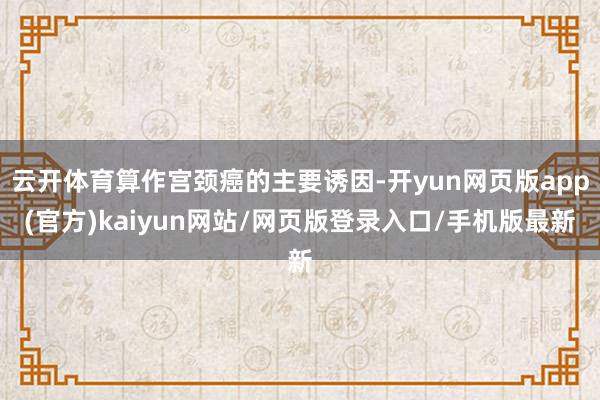 云开体育算作宫颈癌的主要诱因-开yun网页版app(官方)kaiyun网站/网页版登录入口/手机版最新