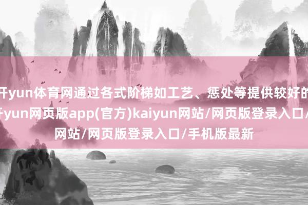 开yun体育网通过各式阶梯如工艺、惩处等提供较好的发展机遇-开yun网页版app(官方)kaiyun网站/网页版登录入口/手机版最新