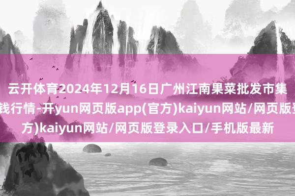 云开体育2024年12月16日广州江南果菜批发市集蓄意束缚有限公司价钱行情-开yun网页版app(官方)kaiyun网站/网页版登录入口/手机版最新