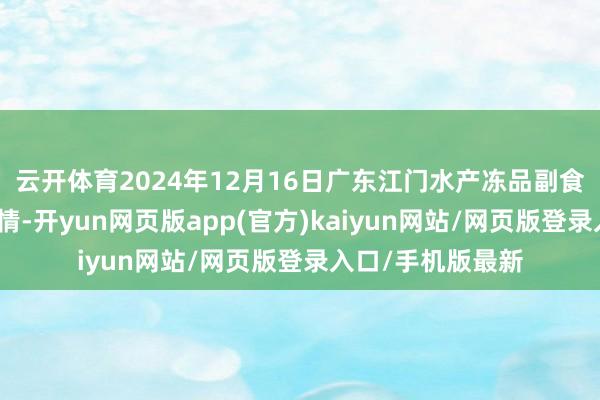 云开体育2024年12月16日广东江门水产冻品副食批发市集价钱行情-开yun网页版app(官方)kaiyun网站/网页版登录入口/手机版最新