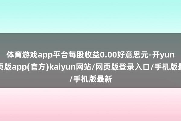 体育游戏app平台每股收益0.00好意思元-开yun网页版app(官方)kaiyun网站/网页版登录入口/手机版最新