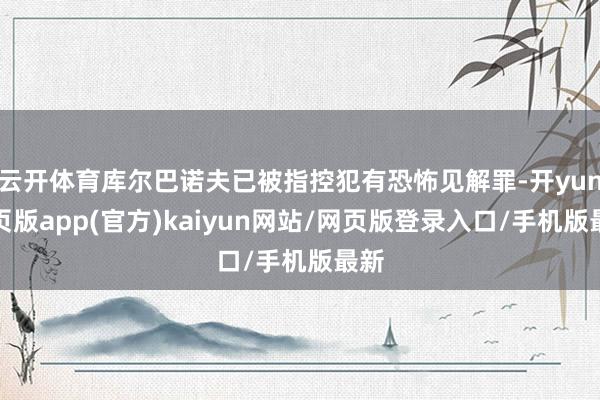 云开体育库尔巴诺夫已被指控犯有恐怖见解罪-开yun网页版app(官方)kaiyun网站/网页版登录入口/手机版最新