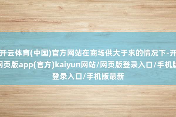 开云体育(中国)官方网站在商场供大于求的情况下-开yun网页版app(官方)kaiyun网站/网页版登录入口/手机版最新