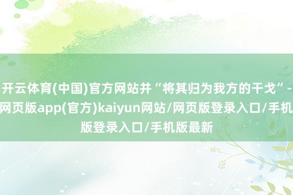 开云体育(中国)官方网站并“将其归为我方的干戈”-开yun网页版app(官方)kaiyun网站/网页版登录入口/手机版最新