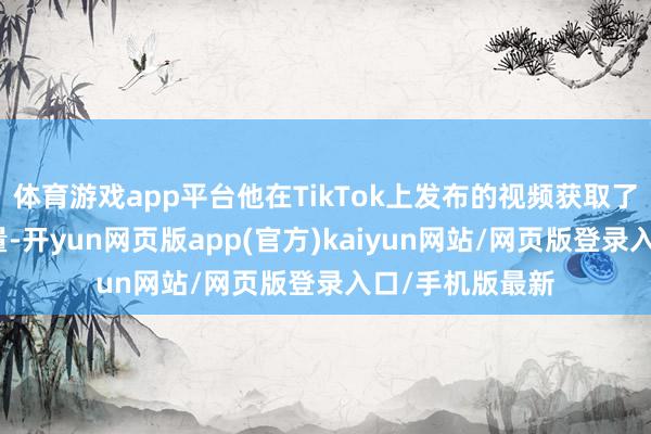 体育游戏app平台他在TikTok上发布的视频获取了数十亿的浏览量-开yun网页版app(官方)kaiyun网站/网页版登录入口/手机版最新