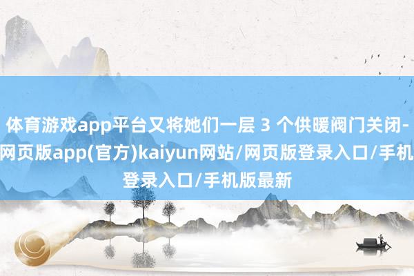 体育游戏app平台又将她们一层 3 个供暖阀门关闭-开yun网页版app(官方)kaiyun网站/网页版登录入口/手机版最新