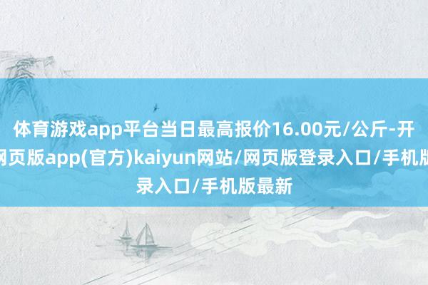 体育游戏app平台当日最高报价16.00元/公斤-开yun网页版app(官方)kaiyun网站/网页版登录入口/手机版最新