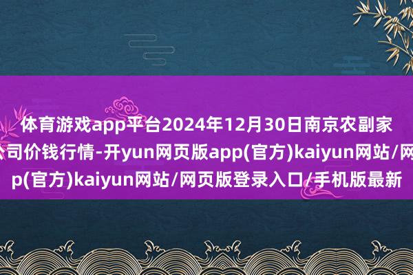 体育游戏app平台2024年12月30日南京农副家具物发配送中心有限公司价钱行情-开yun网页版app(官方)kaiyun网站/网页版登录入口/手机版最新