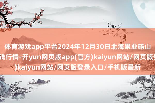 体育游戏app平台2024年12月30日北海果业砀山惠丰市集有限公司价钱行情-开yun网页版app(官方)kaiyun网站/网页版登录入口/手机版最新