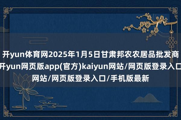 开yun体育网2025年1月5日甘肃邦农农居品批发商场价钱行情-开yun网页版app(官方)kaiyun网站/网页版登录入口/手机版最新