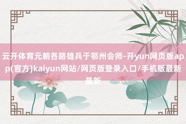 云开体育元朝各路雄兵于鄂州会师-开yun网页版app(官方)kaiyun网站/网页版登录入口/手机版最新