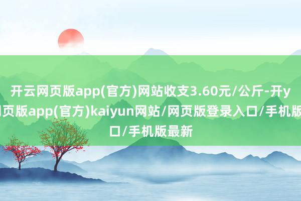 开云网页版app(官方)网站收支3.60元/公斤-开yun网页版app(官方)kaiyun网站/网页版登录入口/手机版最新