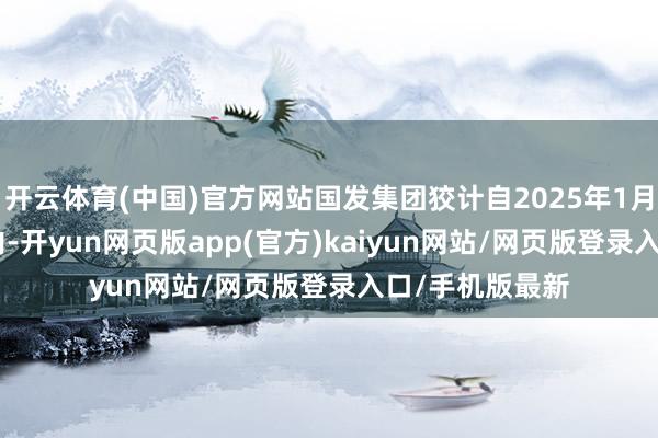 开云体育(中国)官方网站国发集团狡计自2025年1月14日起6个月内-开yun网页版app(官方)kaiyun网站/网页版登录入口/手机版最新