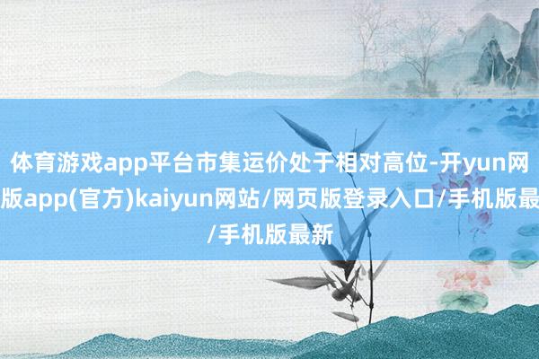 体育游戏app平台市集运价处于相对高位-开yun网页版app(官方)kaiyun网站/网页版登录入口/手机版最新