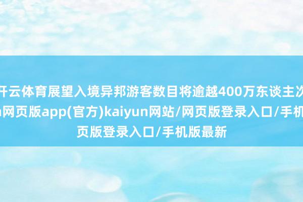 开云体育展望入境异邦游客数目将逾越400万东谈主次-开yun网页版app(官方)kaiyun网站/网页版登录入口/手机版最新