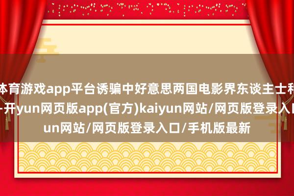 体育游戏app平台诱骗中好意思两国电影界东谈主士和普遍影迷参与-开yun网页版app(官方)kaiyun网站/网页版登录入口/手机版最新