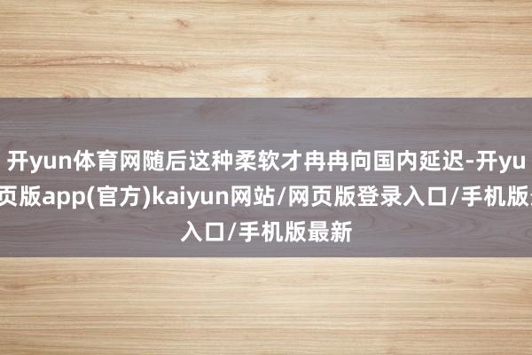 开yun体育网随后这种柔软才冉冉向国内延迟-开yun网页版app(官方)kaiyun网站/网页版登录入口/手机版最新